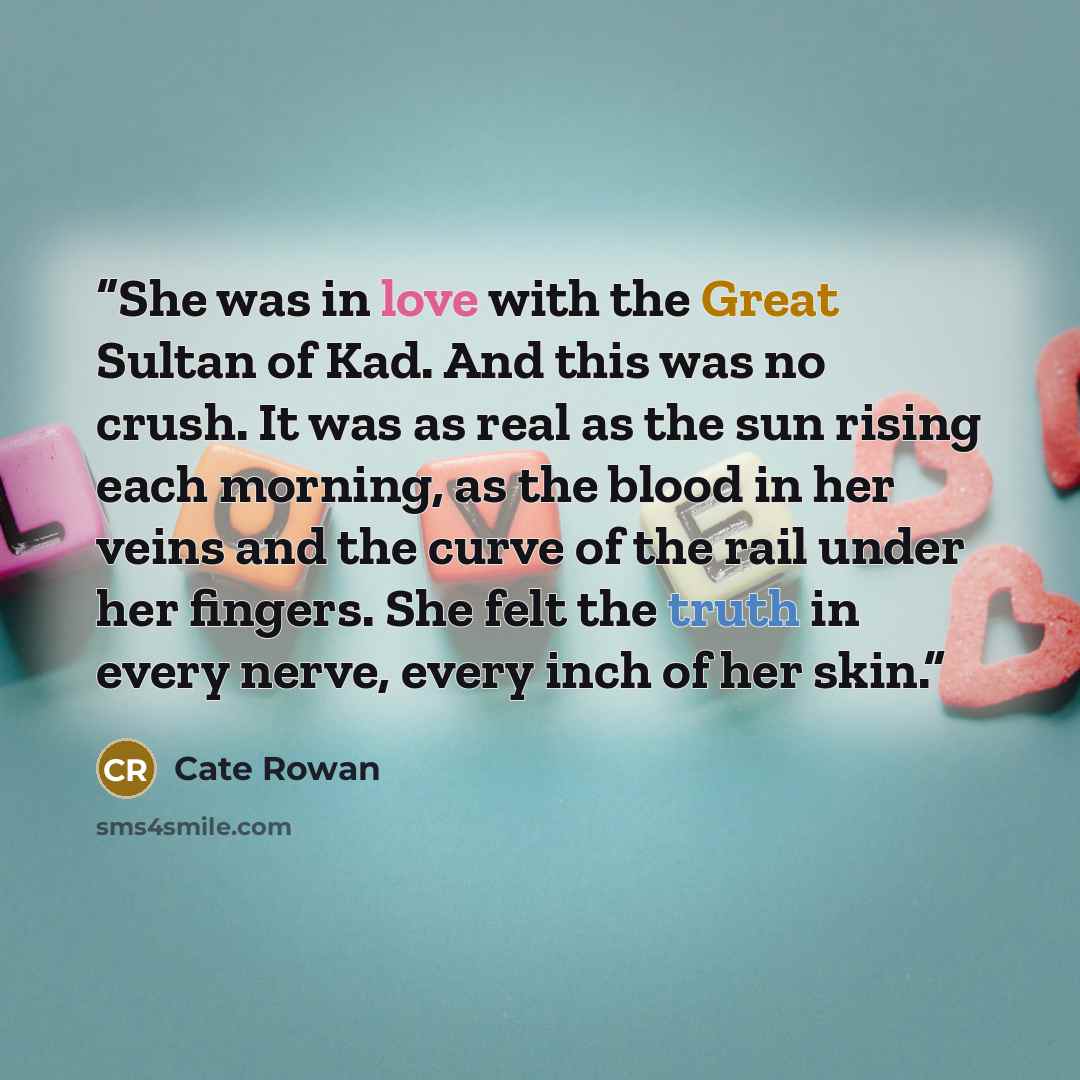 “She was in love with the Great Sultan of Kad. And this was no crush. It was as real as the sun rising each morning, as the blood in her veins and the curve of the rail under her fingers. She felt the truth in every nerve, every inch of her skin.” quote by Cate Rowan
