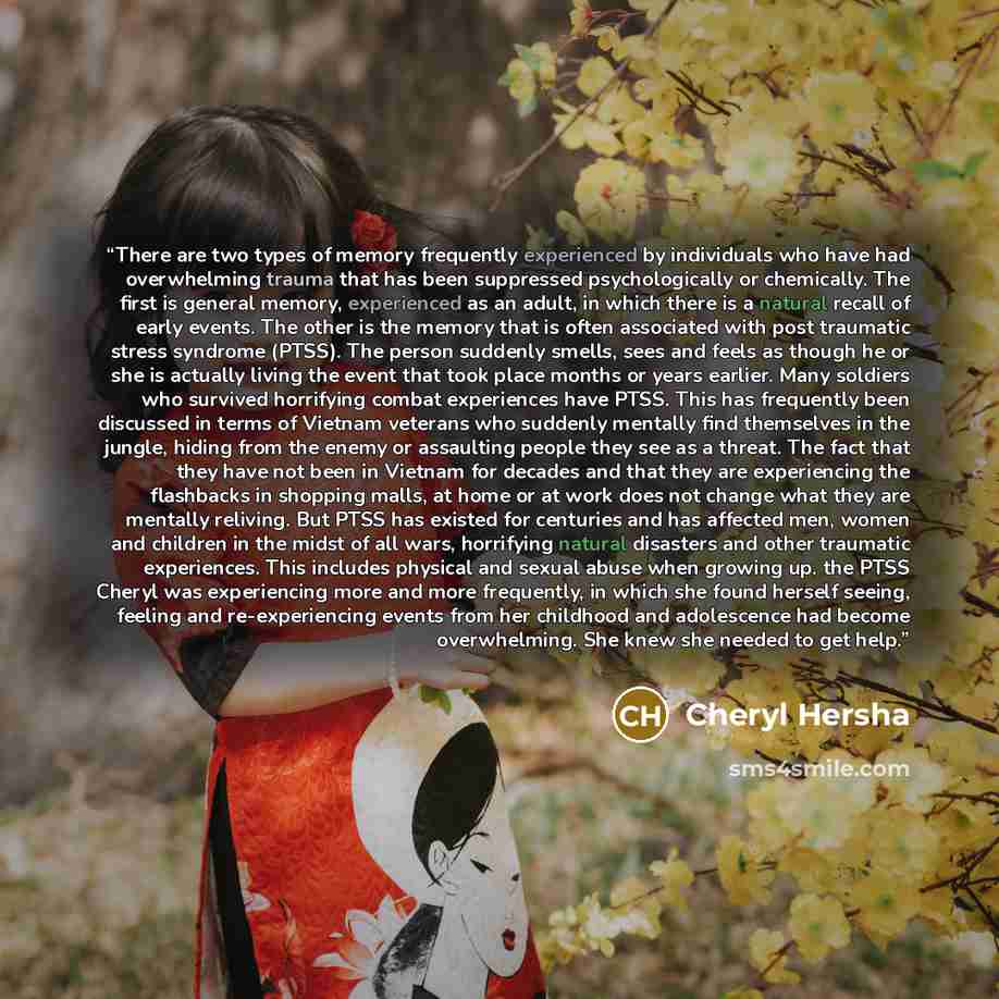 “There are two types of memory frequently experienced by individuals who have had overwhelming trauma that has been suppressed psychologically or chemically. The first is general memory, experienced as an adult, in which there is a natural recall of early events. The other is the memory that is…” quote by Cheryl Hersha