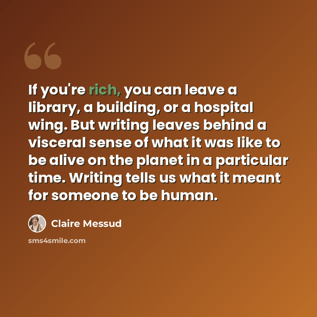“If you're rich, you can leave a library, a building, or a hospital wing. But writing leaves behind a visceral sense of what it was like to be alive on the planet in a particular time. Writing tells us what it meant for someone to be human.” quote by Claire Messud