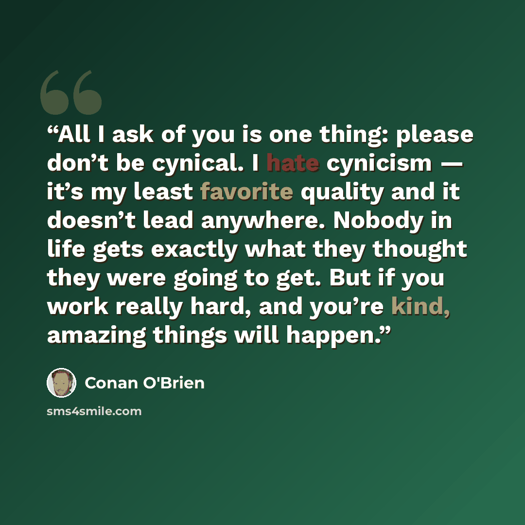 “All I ask of you is one thing: please don’t be cynical. I hate cynicism — it’s my least favorite quality and it doesn’t lead anywhere. Nobody in life gets exactly what they thought they were going to get. But if you work really hard, and you’re kind, amazing things will happen.” quote by Conan O'Brien
