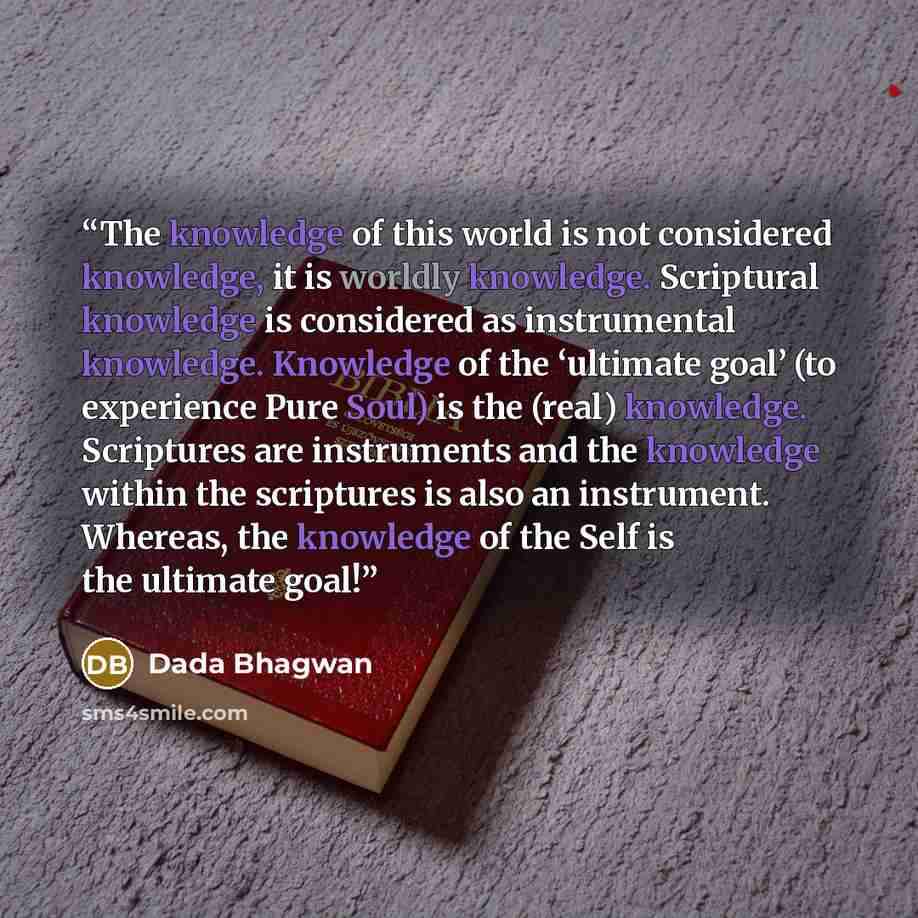 “The knowledge of this world is not considered knowledge, it is worldly knowledge. Scriptural knowledge is considered as instrumental knowledge. Knowledge of the ‘ultimate goal’ (to experience Pure Soul) is the (real) knowledge. Scriptures are instruments and the knowledge within the scriptures is…” quote by Dada Bhagwan