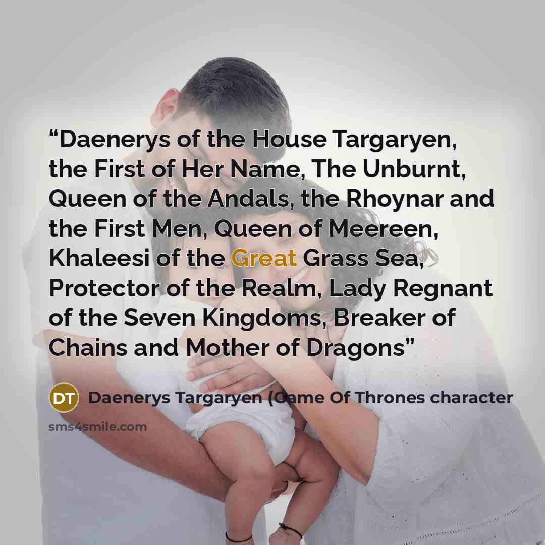 “Daenerys of the House Targaryen, the First of Her Name, The Unburnt, Queen of the Andals, the Rhoynar and the First Men, Queen of Meereen, Khaleesi of the Great Grass Sea, Protector of the Realm, Lady Regnant of the Seven Kingdoms, Breaker of Chains and Mother of Dragons” quote by Daenerys Targaryen (Game Of Thrones character