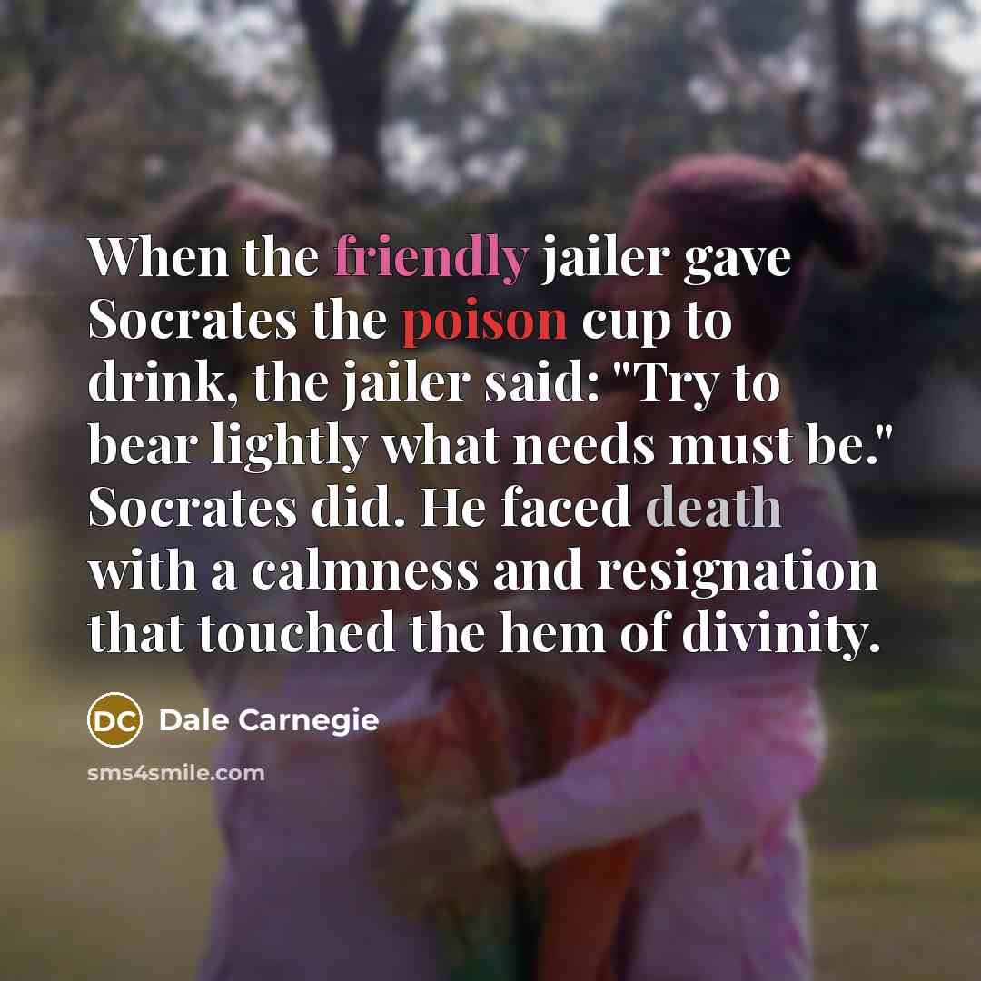 “When the friendly jailer gave Socrates the poison cup to drink, the jailer said: "Try to bear lightly what needs must be." Socrates did. He faced death with a calmness and resignation that touched the hem of divinity.” quote by Dale Carnegie