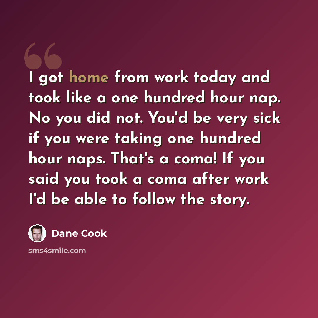 “I got home from work today and took like a one hundred hour nap. No you did not. You'd be very sick if you were taking one hundred hour naps. That's a coma! If you said you took a coma after work I'd be able to follow the story.” quote by Dane Cook