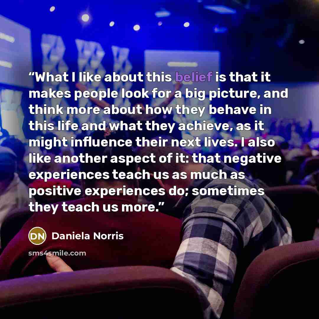 “What I like about this belief is that it makes people look for a big picture, and think more about how they behave in this life and what they achieve, as it might influence their next lives. I also like another aspect of it: that negative experiences teach us as much as positive experiences do…” quote by Daniela Norris