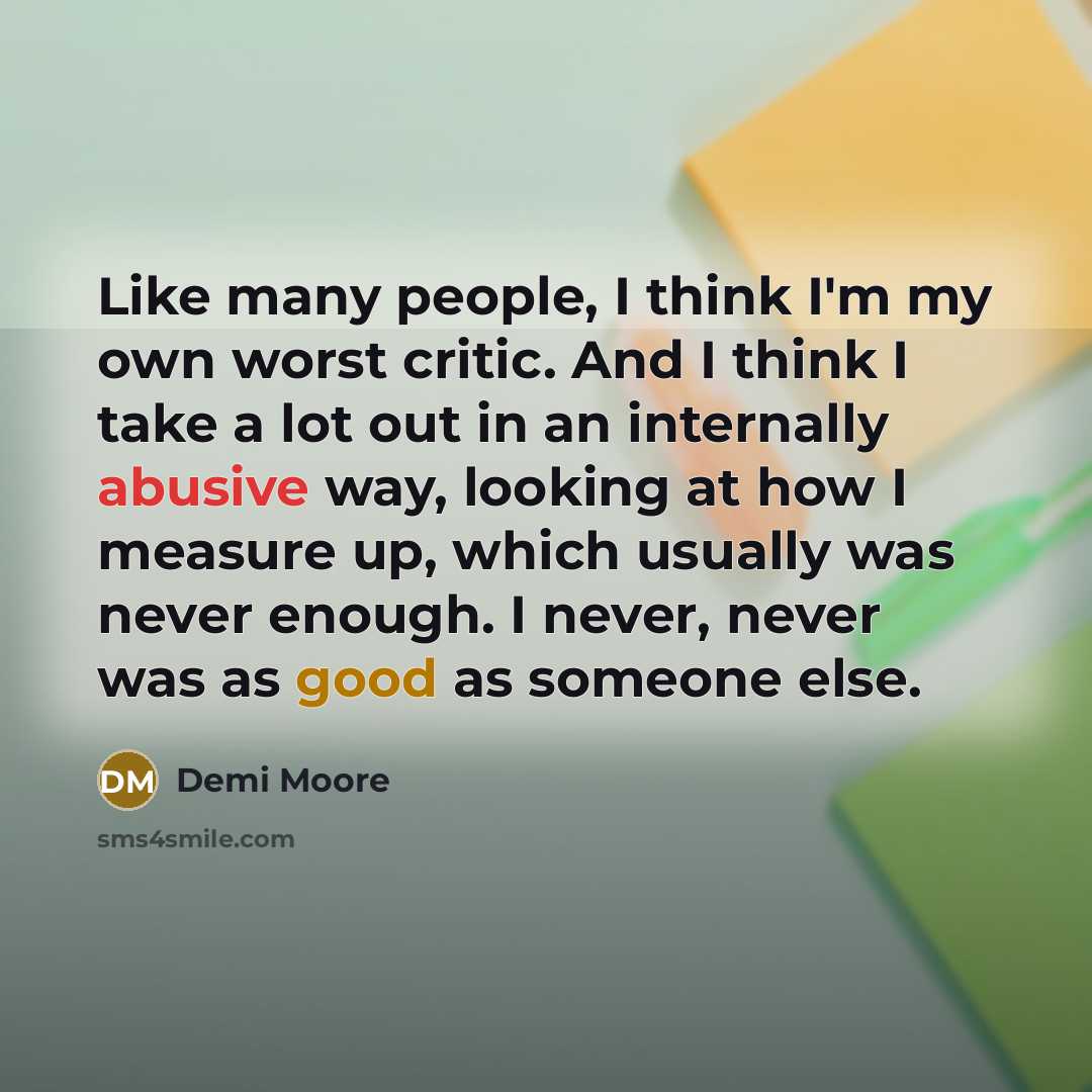 “Like many people, I think I'm my own worst critic. And I think I take a lot out in an internally abusive way, looking at how I measure up, which usually was never enough. I never, never was as good as someone else.” quote by Demi Moore