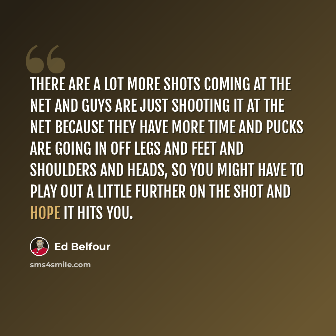 “There are a lot more shots coming at the net and guys are just shooting it at the net because they have more time and pucks are going in off legs and feet and shoulders and heads, so you might have to play out a little further on the shot and hope it hits you.” quote by Ed Belfour