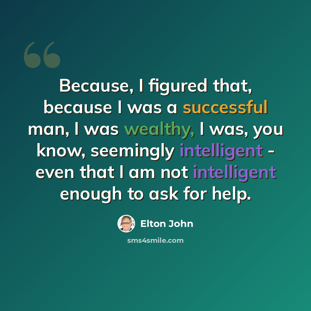 “Because, I figured that, because I was a successful man, I was wealthy, I was, you know, seemingly intelligent - even that I am not intelligent enough to ask for help.” quote by Elton John