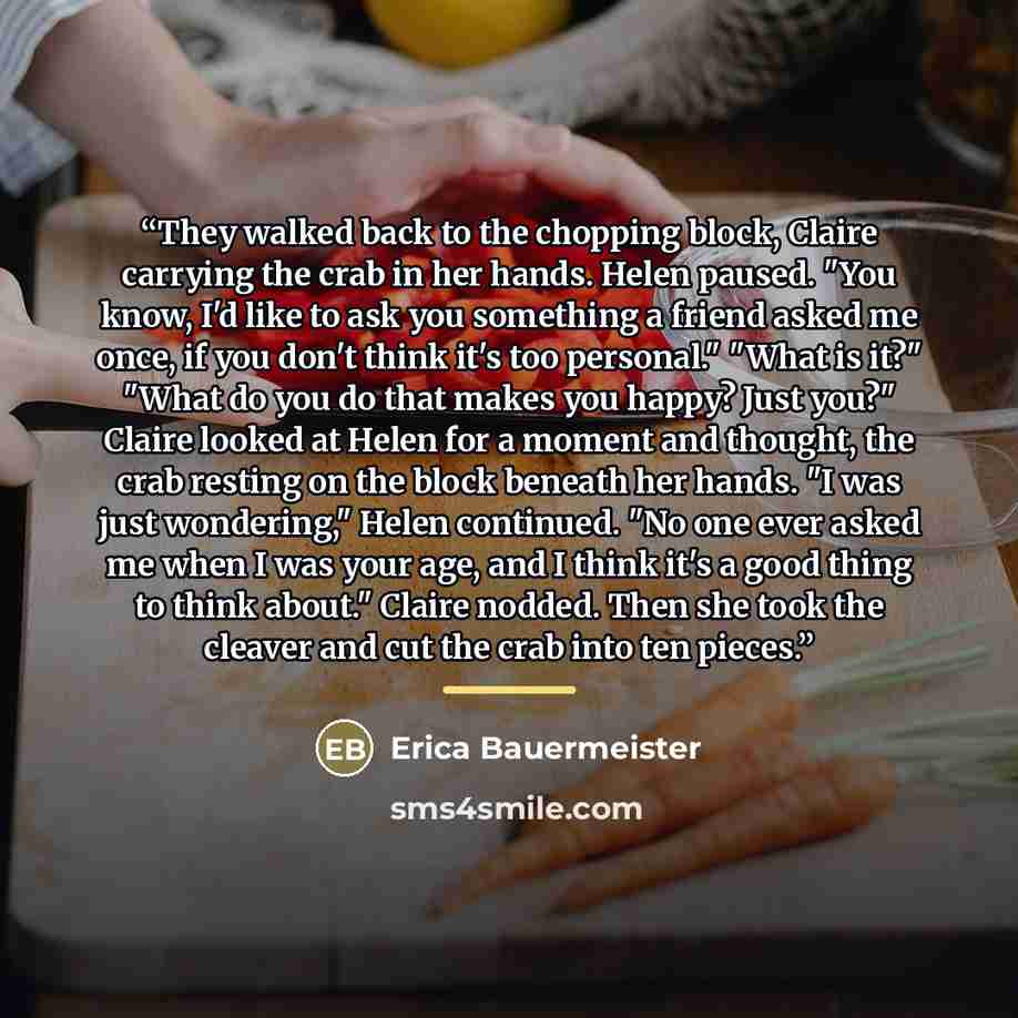 “They walked back to the chopping block, Claire carrying the crab in her hands. Helen paused. "You know, I'd like to ask you something a friend asked me once, if you don't think it's too personal." "What is it?" "What do you do that makes you happy? Just you?" Claire looked at Helen for a moment…” quote by Erica Bauermeister