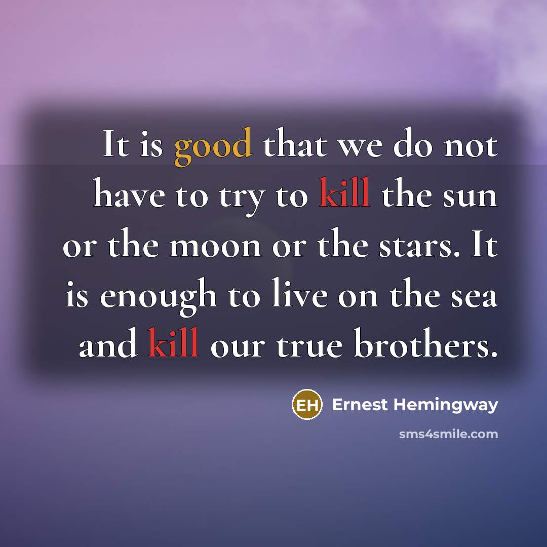 “It is good that we do not have to try to kill the sun or the moon or the stars. It is enough to live on the sea and kill our true brothers.” quote by Ernest Hemingway