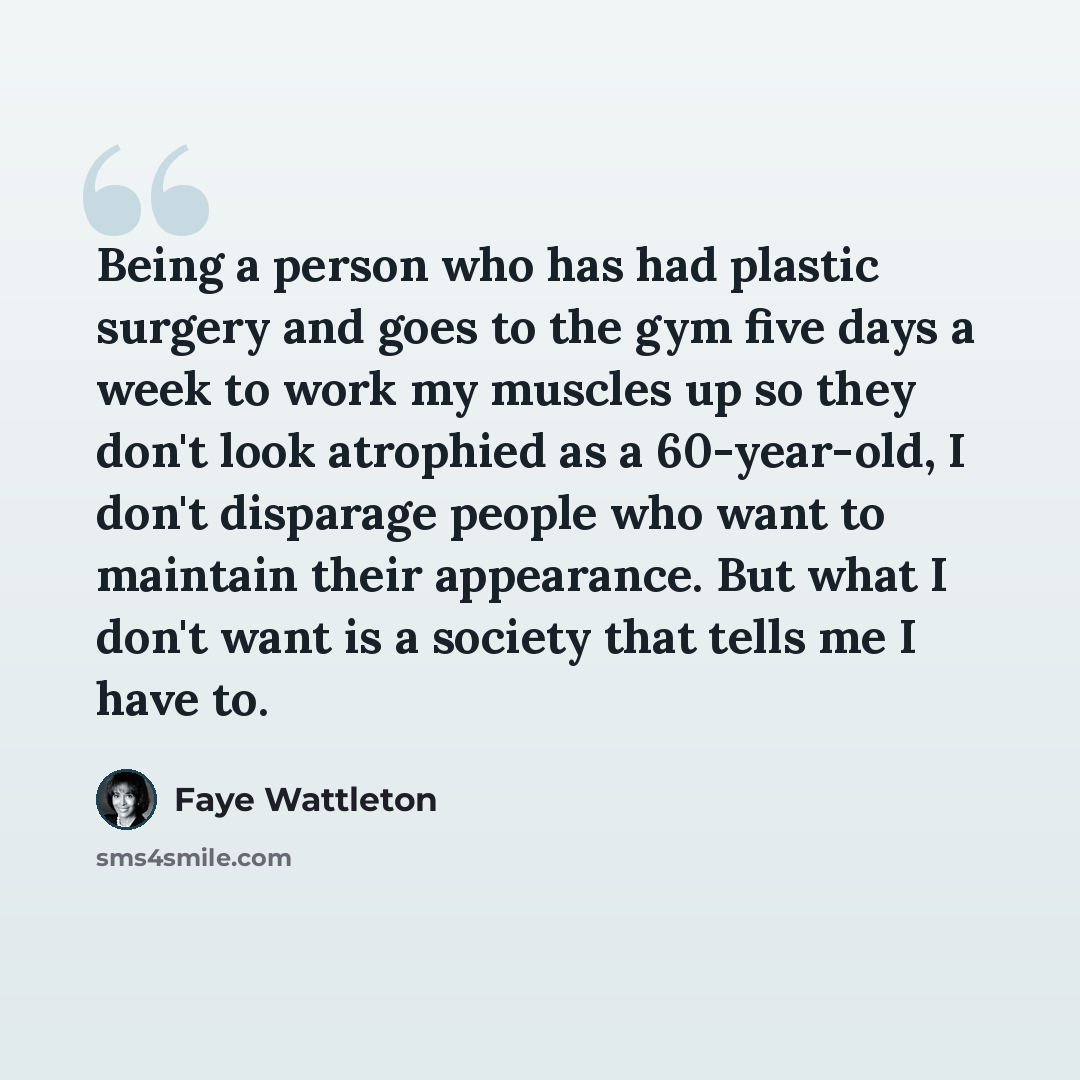 “Being a person who has had plastic surgery and goes to the gym five days a week to work my muscles up so they don't look atrophied as a 60-year-old, I don't disparage people who want to maintain their appearance. But what I don't want is a society that tells me I have to.” quote by Faye Wattleton