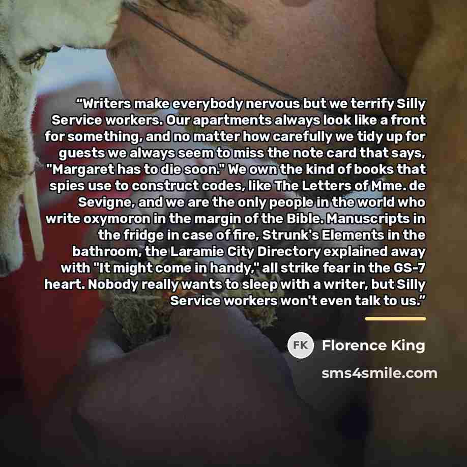 “Writers make everybody nervous but we terrify Silly Service workers. Our apartments always look like a front for something, and no matter how carefully we tidy up for guests we always seem to miss the note card that says, "Margaret has to die soon." We own the kind of books that spies use to…” quote by Florence King