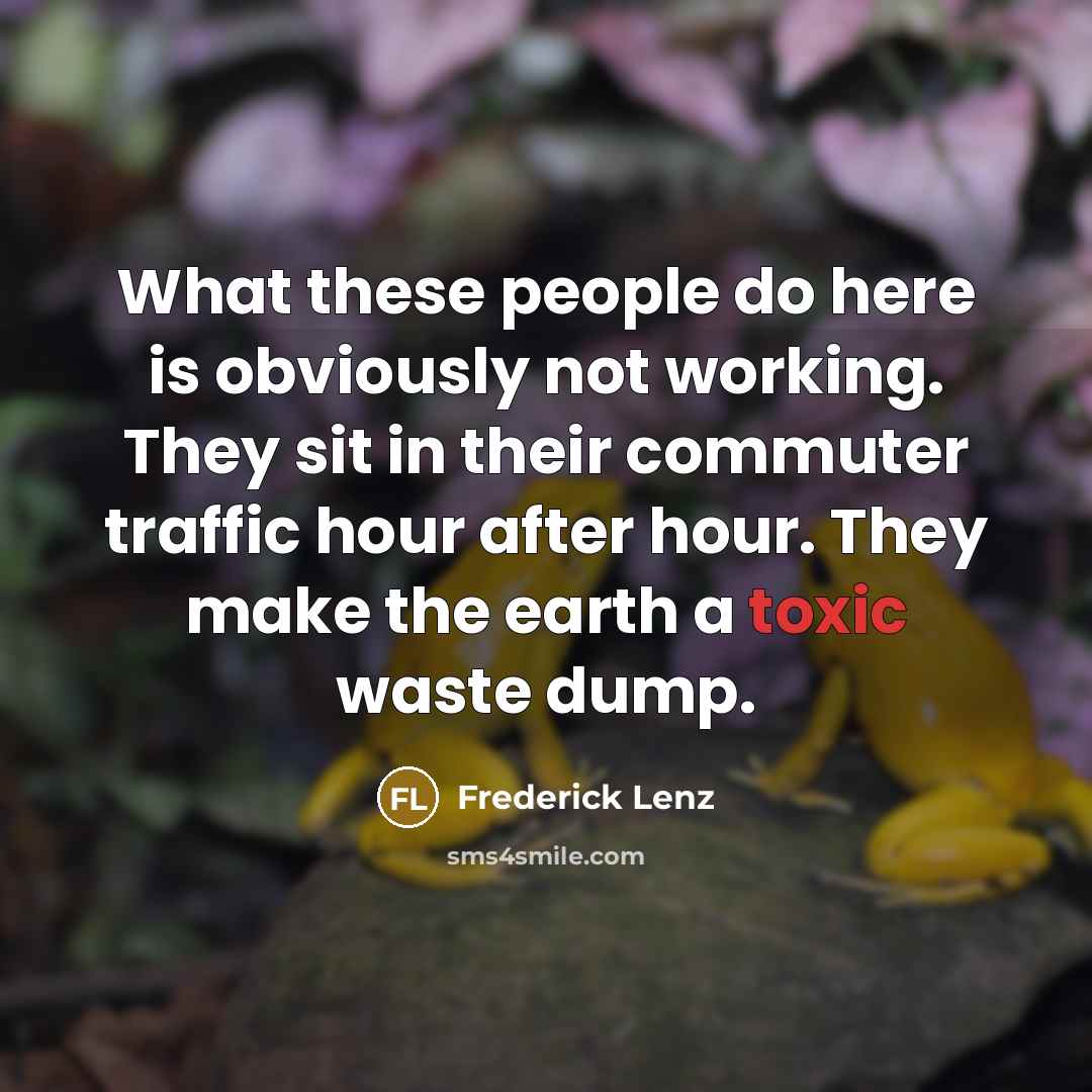 “What these people do here is obviously not working. They sit in their commuter traffic hour after hour. They make the earth a toxic waste dump.” quote by Frederick Lenz
