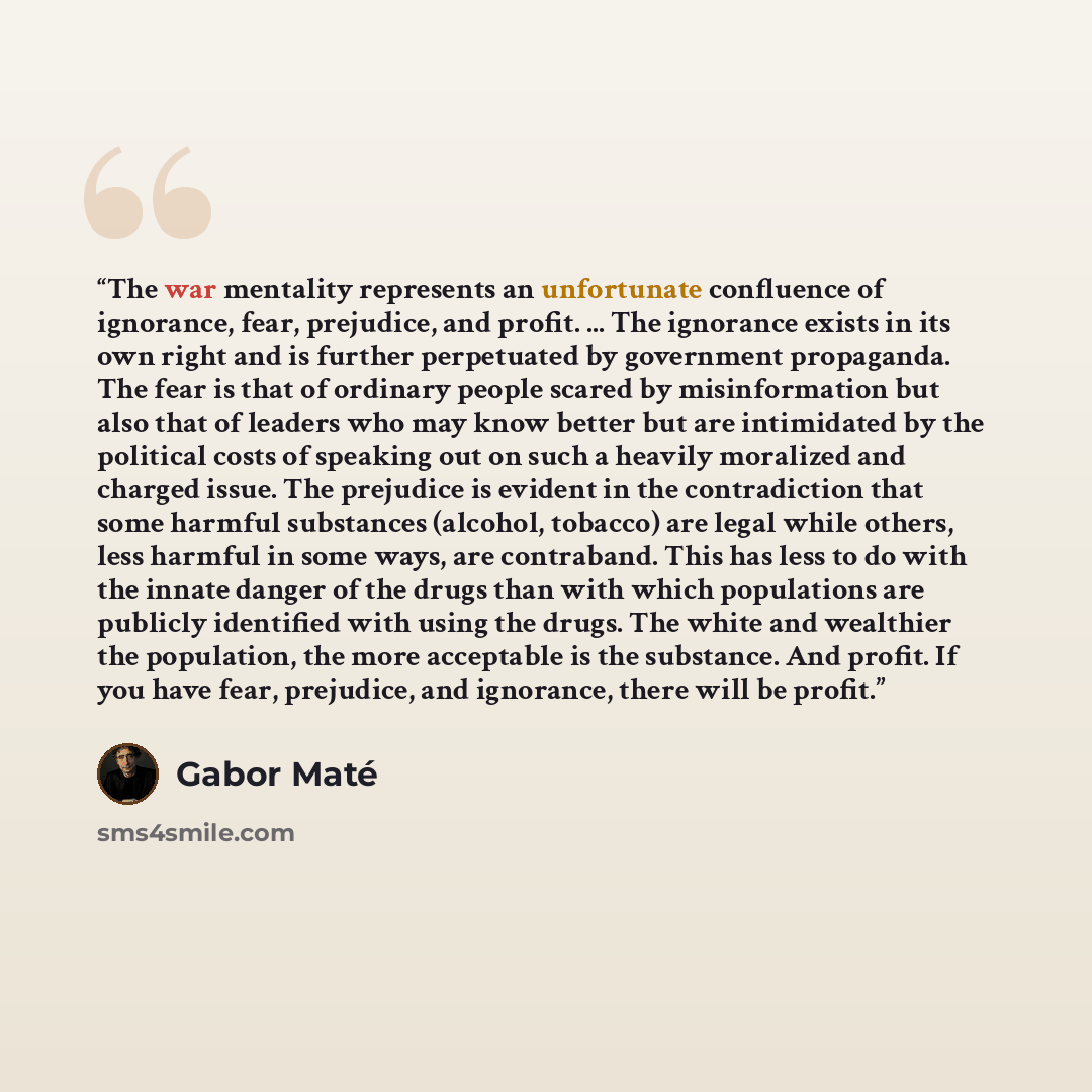 “The war mentality represents an unfortunate confluence of ignorance, fear, prejudice, and profit. ... The ignorance exists in its own right and is further perpetuated by government propaganda. The fear is that of ordinary people scared by misinformation but also that of leaders who may know better…” quote by Gabor Maté