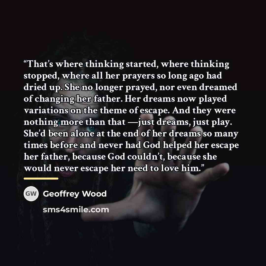 “That’s where thinking started, where thinking stopped, where all her prayers so long ago had dried up. She no longer prayed, nor even dreamed of changing her father. Her dreams now played variations on the theme of escape. And they were nothing more than that —just dreams, just play. She’d been…” quote by Geoffrey Wood