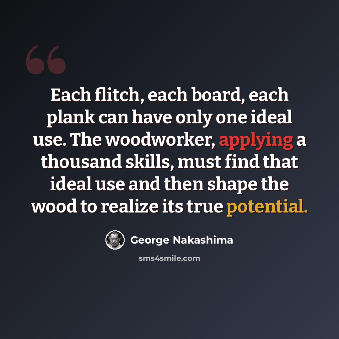 “Each flitch, each board, each plank can have only one ideal use. The woodworker, applying a thousand skills, must find that ideal use and then shape the wood to realize its true potential.” quote by George Nakashima
