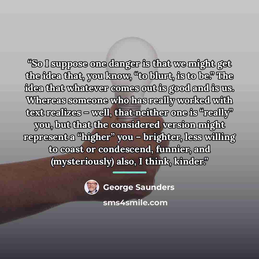 “So I suppose one danger is that we might get the idea that, you know, “to blurt, is to be.” The idea that whatever comes out is good and is us. Whereas someone who has really worked with text realizes – well, that neither one is “really” you, but that the considered version might represent a…” quote by George Saunders