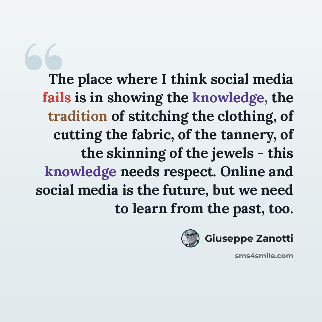 “The place where I think social media fails is in showing the knowledge, the tradition of stitching the clothing, of cutting the fabric, of the tannery, of the skinning of the jewels - this knowledge needs respect. Online and social media is the future, but we need to learn from the past, too.” quote by Giuseppe Zanotti