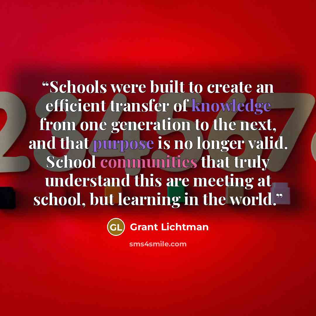 “Schools were built to create an efficient transfer of knowledge from one generation to the next, and that purpose is no longer valid. School communities that truly understand this are meeting at school, but learning in the world.” quote by Grant Lichtman