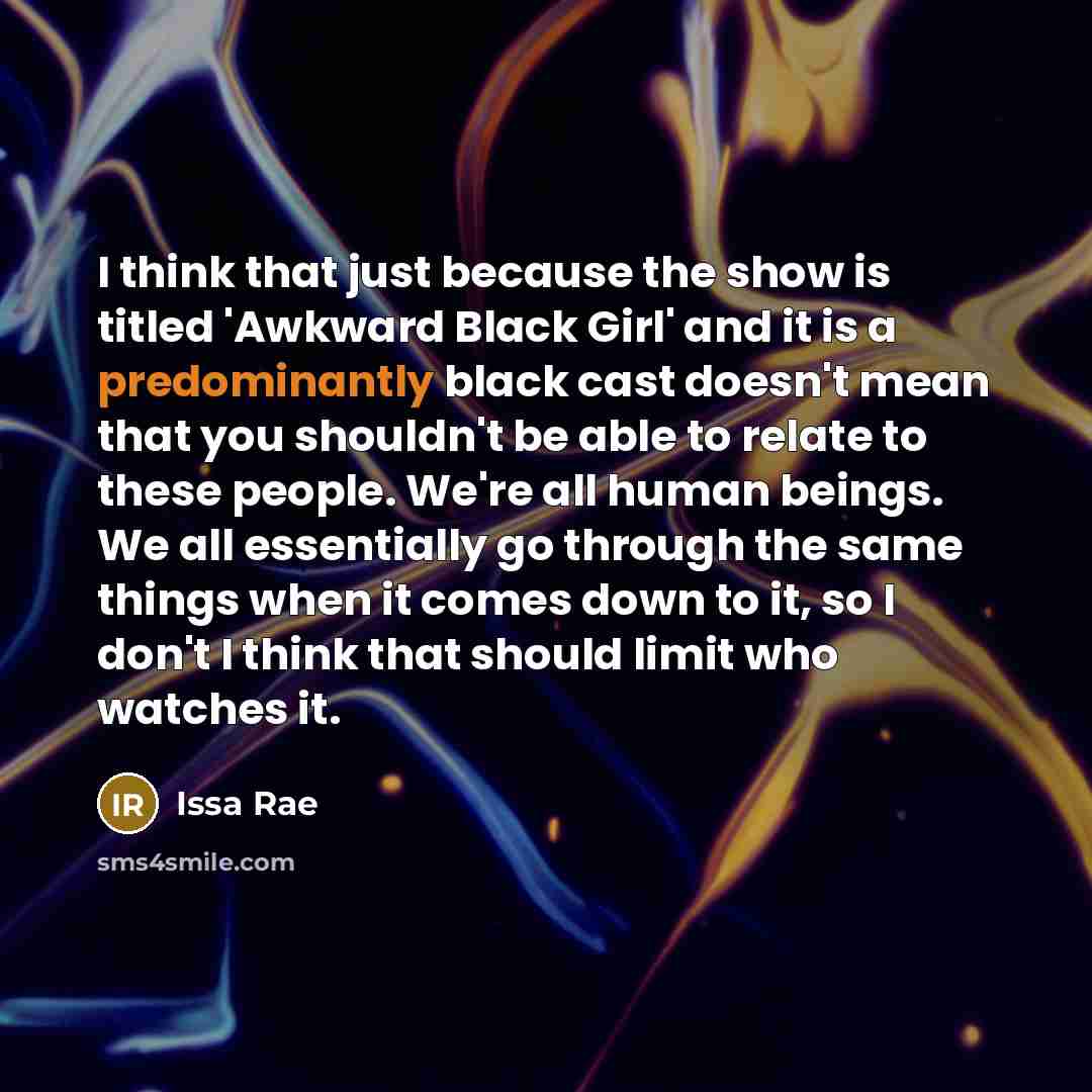 “I think that just because the show is titled 'Awkward Black Girl' and it is a predominantly black cast doesn't mean that you shouldn't be able to relate to these people. We're all human beings. We all essentially go through the same things when it comes down to it, so I don't I think that should…” quote by Issa Rae
