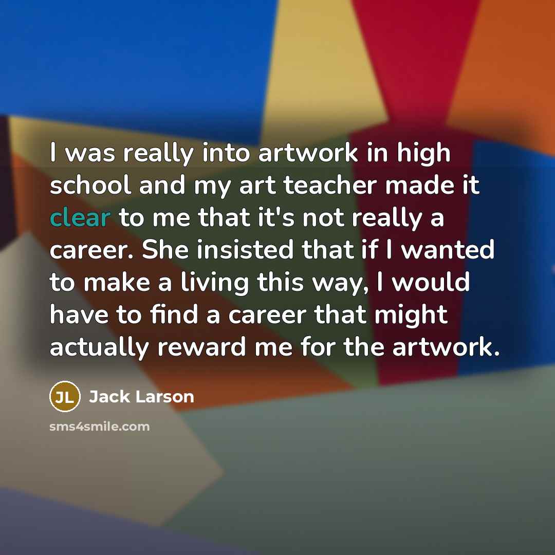“I was really into artwork in high school and my art teacher made it clear to me that it's not really a career. She insisted that if I wanted to make a living this way, I would have to find a career that might actually reward me for the artwork.” quote by Jack Larson