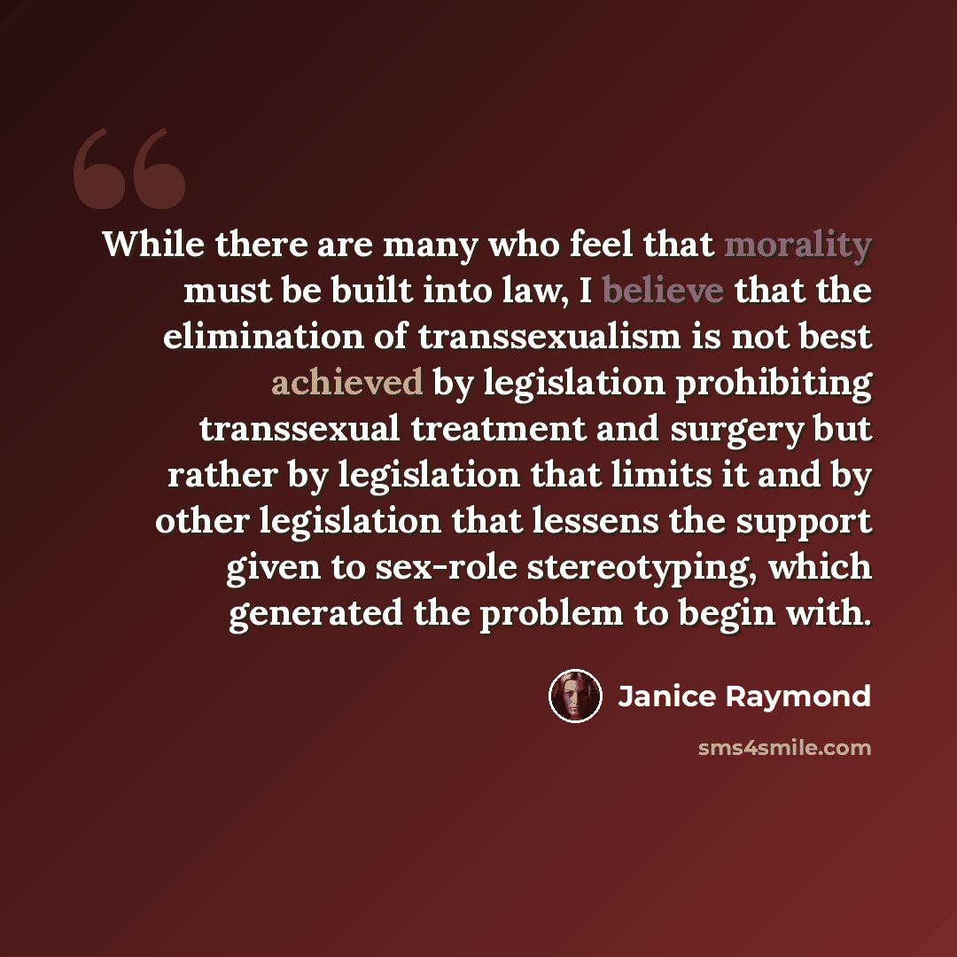 “While there are many who feel that morality must be built into law, I believe that the elimination of transsexualism is not best achieved by legislation prohibiting transsexual treatment and surgery but rather by legislation that limits it and by other legislation that lessens the support given to…” quote by Janice Raymond