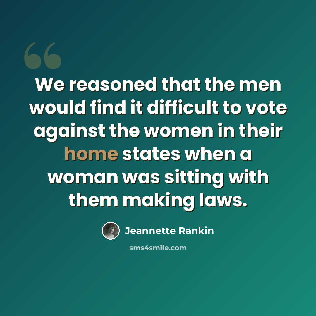 “We reasoned that the men would find it difficult to vote against the women in their home states when a woman was sitting with them making laws.” quote by Jeannette Rankin