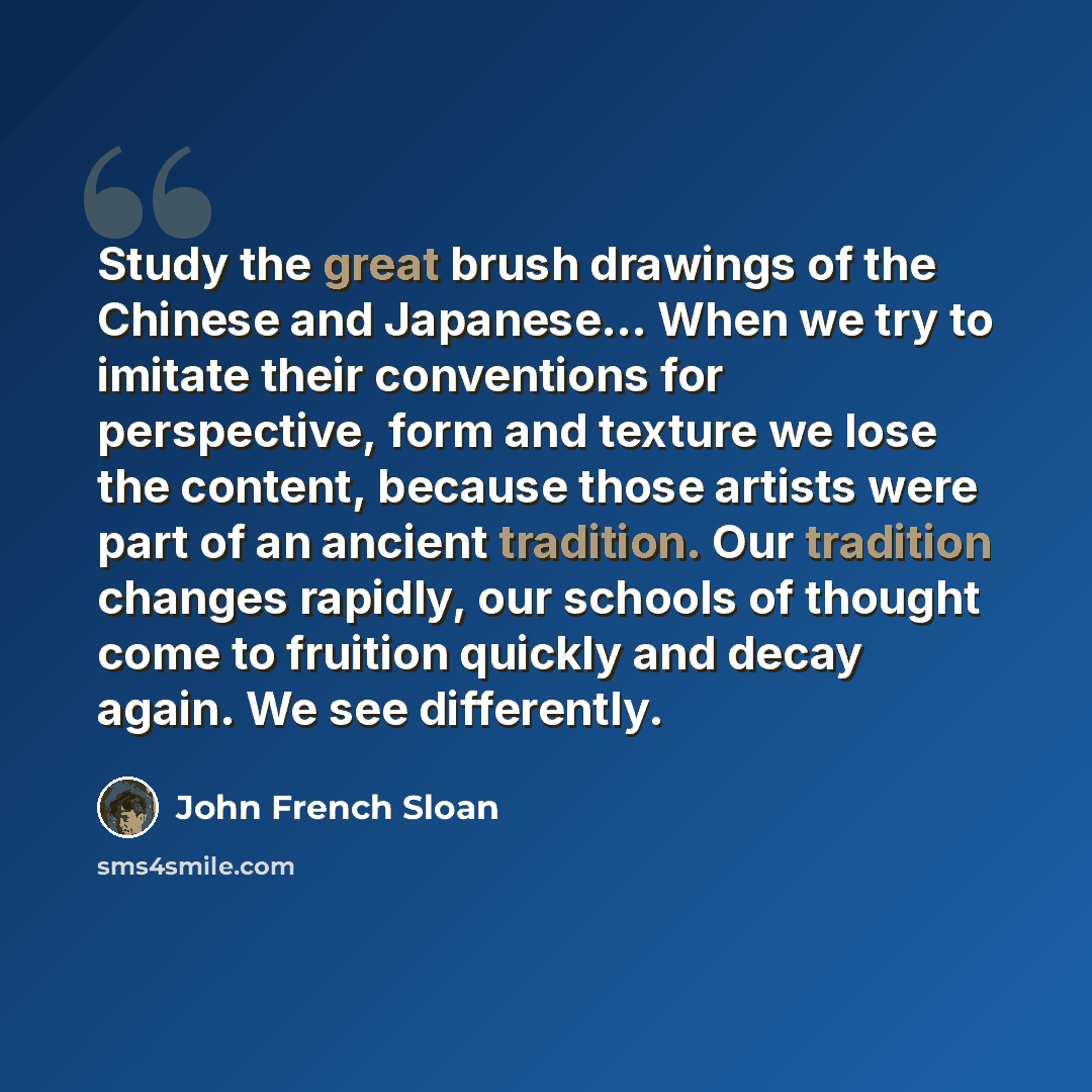 “Study the great brush drawings of the Chinese and Japanese... When we try to imitate their conventions for perspective, form and texture we lose the content, because those artists were part of an ancient tradition. Our tradition changes rapidly, our schools of thought come to fruition quickly and…” quote by John French Sloan