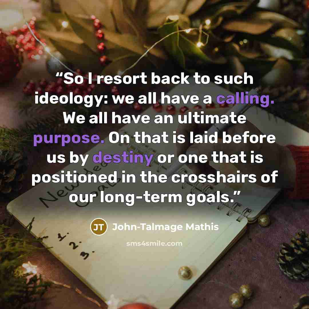 “So I resort back to such ideology: we all have a calling. We all have an ultimate purpose. On that is laid before us by destiny or one that is positioned in the crosshairs of our long-term goals.” quote by John-Talmage Mathis