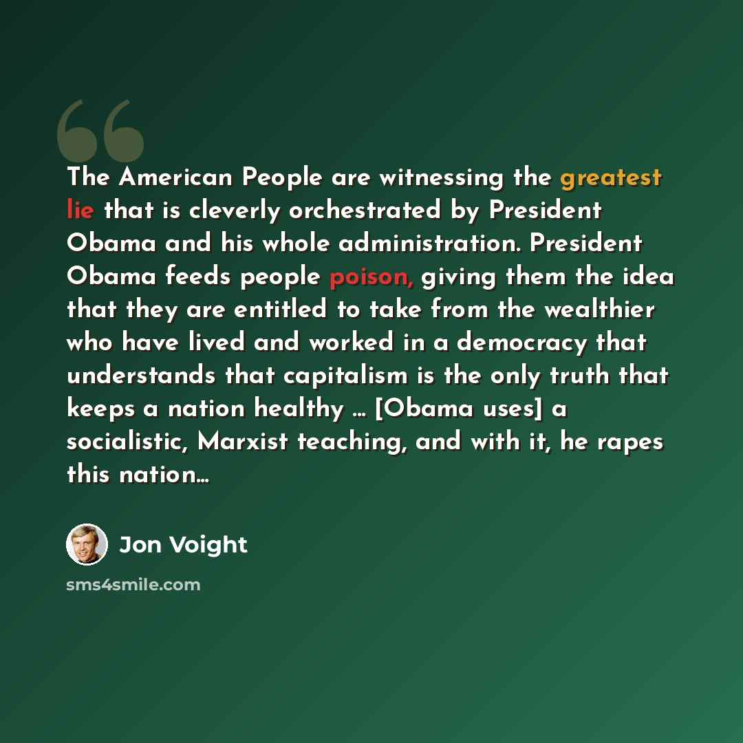 “The American People are witnessing the greatest lie that is cleverly orchestrated by President Obama and his whole administration. President Obama feeds people poison, giving them the idea that they are entitled to take from the wealthier who have lived and worked in a democracy that understands…” quote by Jon Voight