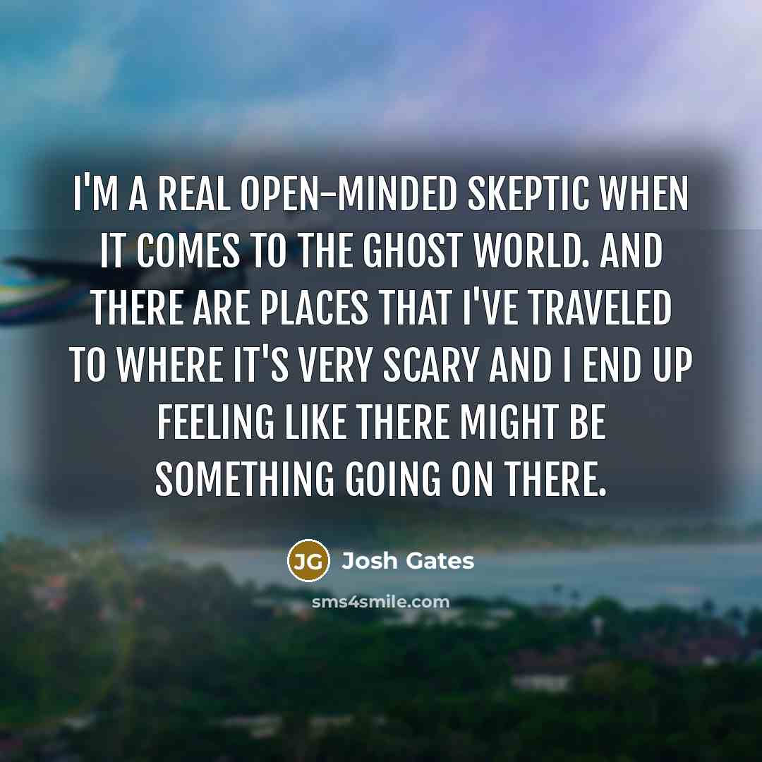 “I'm a real open-minded skeptic when it comes to the ghost world. And there are places that I've traveled to where it's very scary and I end up feeling like there might be something going on there.” quote by Josh Gates