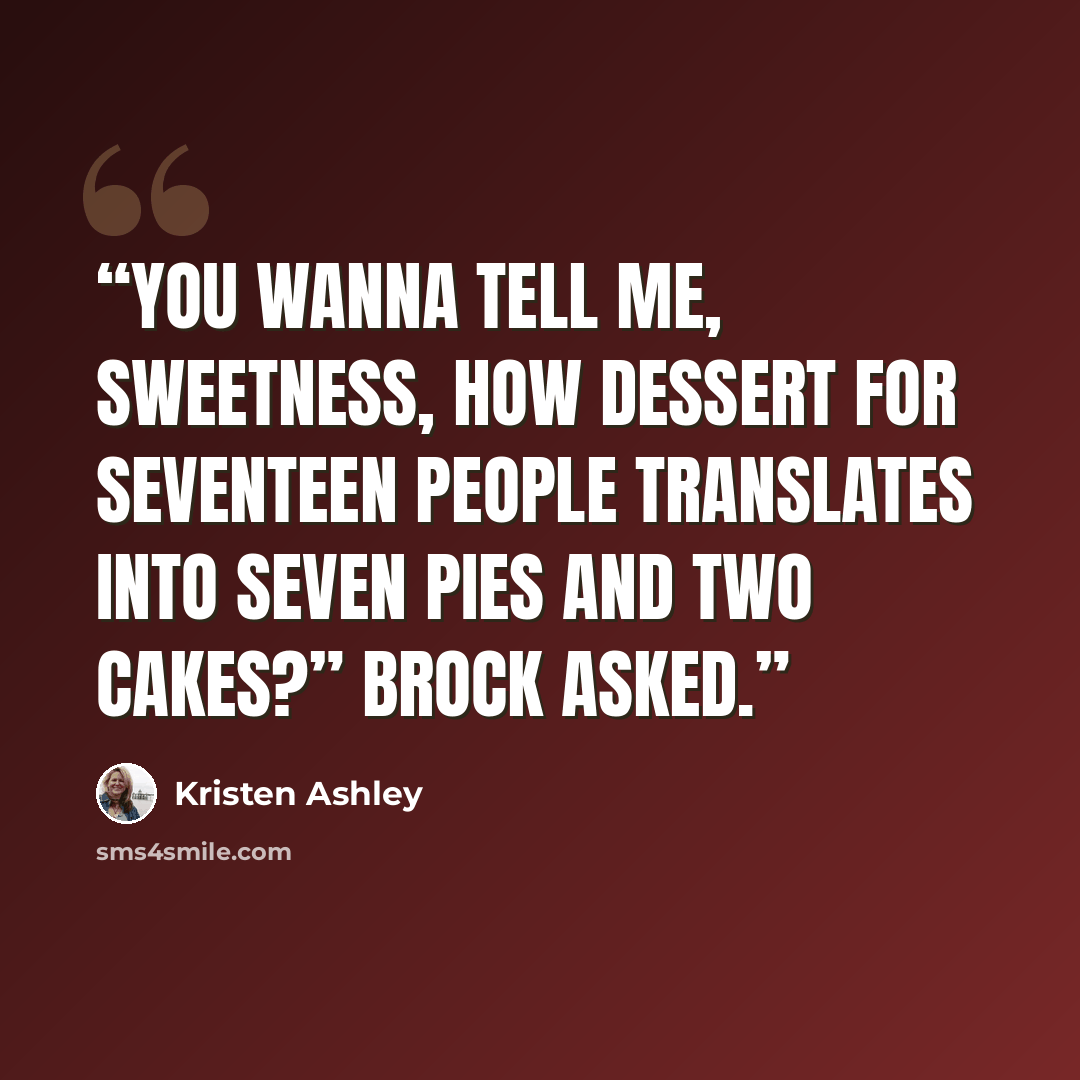 “You wanna tell me, sweetness, how dessert for seventeen people translates into seven pies and two cakes?” Brock asked.” quote by Kristen Ashley