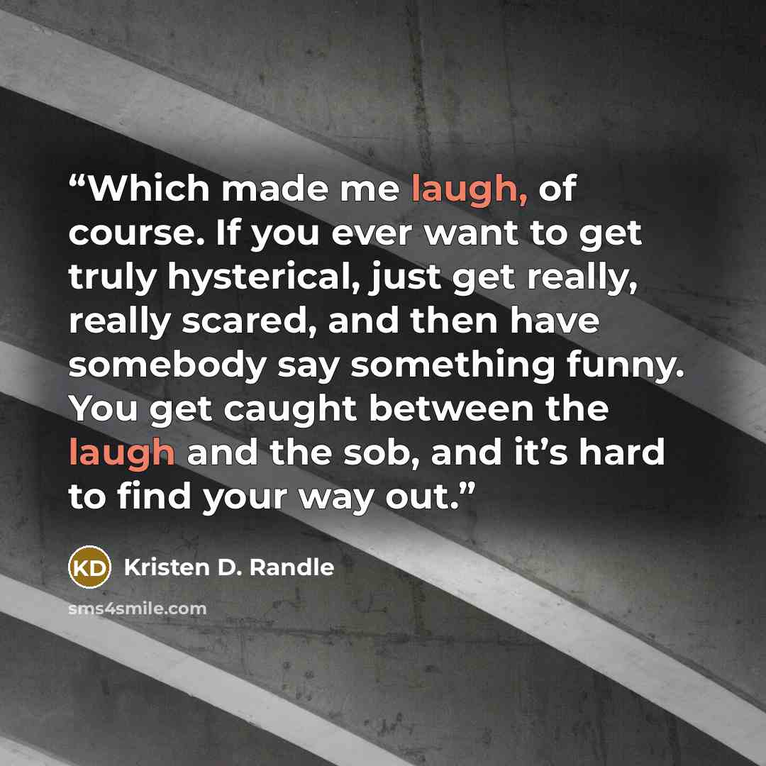 “Which made me laugh, of course. If you ever want to get truly hysterical, just get really, really scared, and then have somebody say something funny. You get caught between the laugh and the sob, and it’s hard to find your way out.” quote by Kristen D. Randle