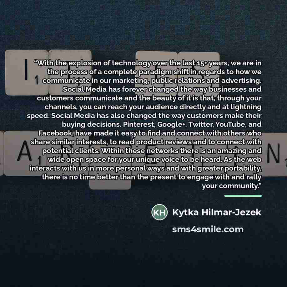 “With the explosion of technology over the last 15+ years, we are in the process of a complete paradigm shift in regards to how we communicate in our marketing, public relations and advertising. Social Media has forever changed the way businesses and customers communicate and the beauty of it is…” quote by Kytka Hilmar-Jezek