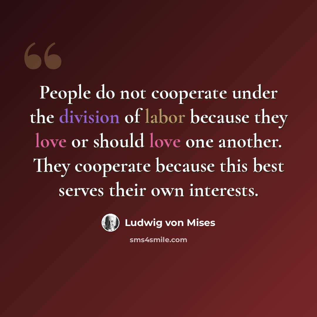 “People do not cooperate under the division of labor because they love or should love one another. They cooperate because this best serves their own interests.” quote by Ludwig von Mises