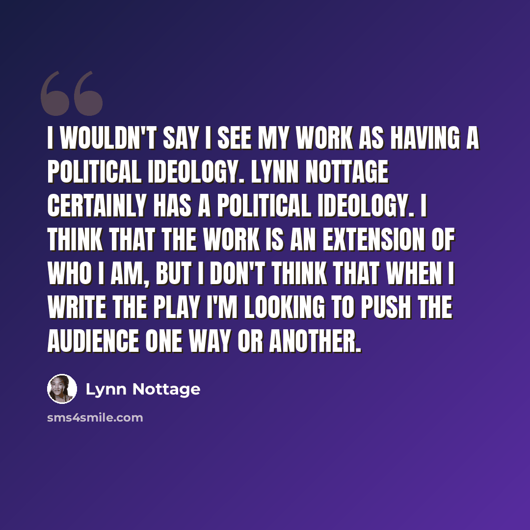 “I wouldn't say I see my work as having a political ideology. Lynn Nottage certainly has a political ideology. I think that the work is an extension of who I am, but I don't think that when I write the play I'm looking to push the audience one way or another.” quote by Lynn Nottage