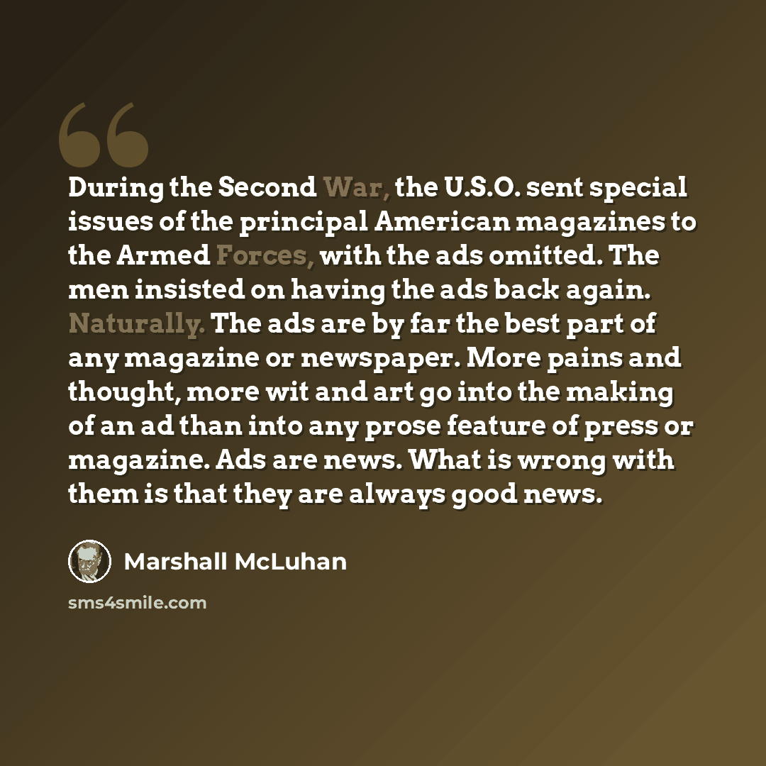 “During the Second War, the U.S.O. sent special issues of the principal American magazines to the Armed Forces, with the ads omitted. The men insisted on having the ads back again. Naturally. The ads are by far the best part of any magazine or newspaper. More pains and thought, more wit and art go…” quote by Marshall McLuhan