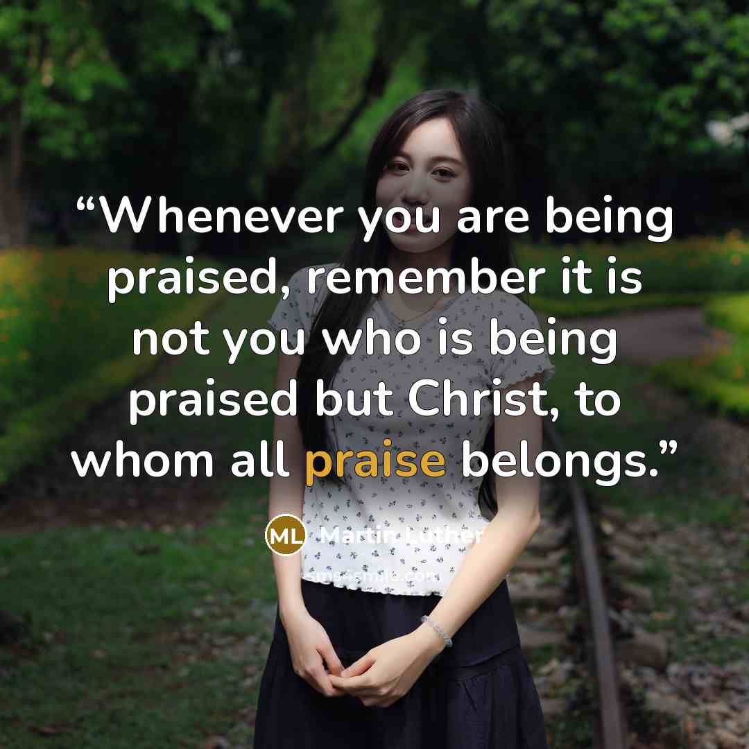 “Whenever you are being praised, remember it is not you who is being praised but Christ, to whom all praise belongs.” quote by Martin Luther