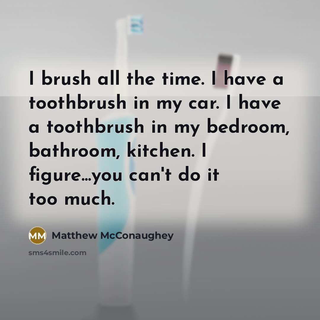 “I brush all the time. I have a toothbrush in my car. I have a toothbrush in my bedroom, bathroom, kitchen. I figure...you can't do it too much.” quote by Matthew McConaughey