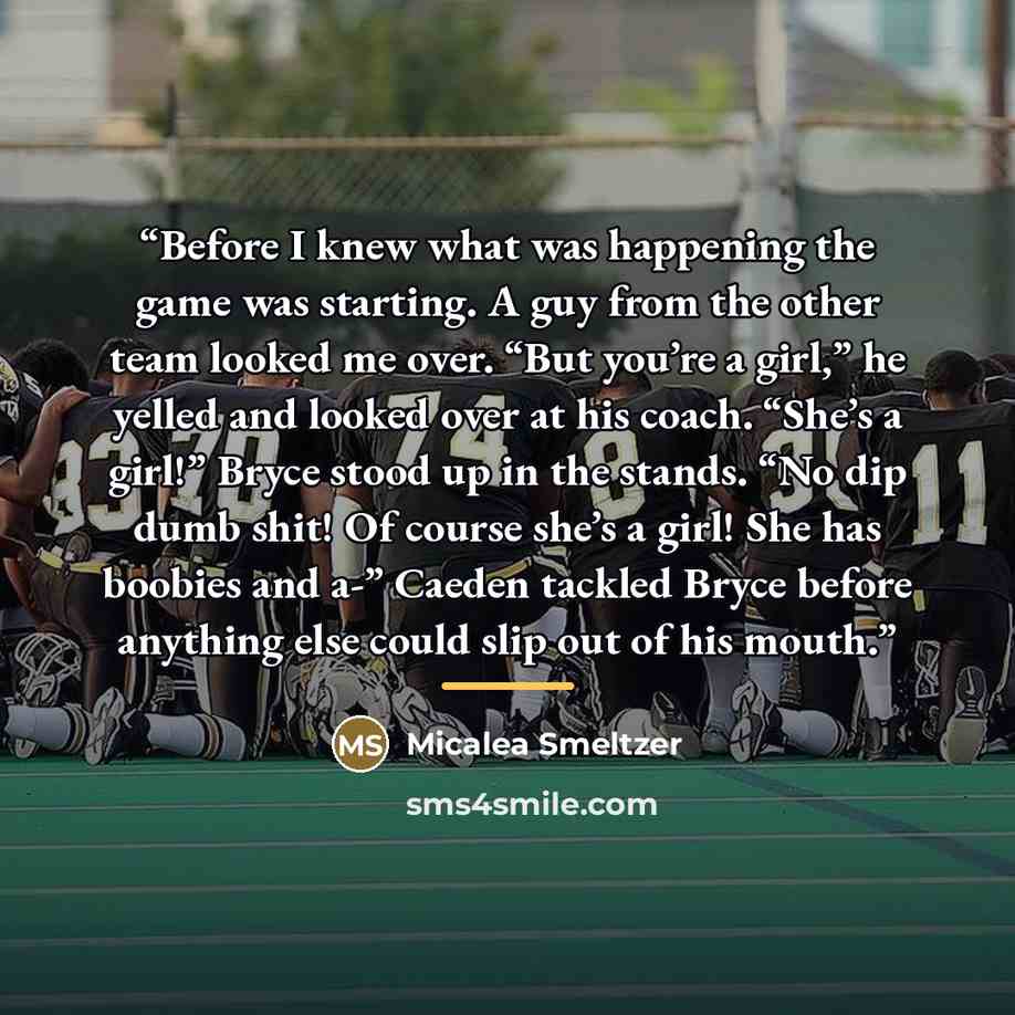“Before I knew what was happening the game was starting. A guy from the other team looked me over. “But you’re a girl,” he yelled and looked over at his coach. “She’s a girl!” Bryce stood up in the stands. “No dip dumb shit! Of course she’s a girl! She has boobies and a-” Caeden tackled Bryce…” quote by Micalea Smeltzer