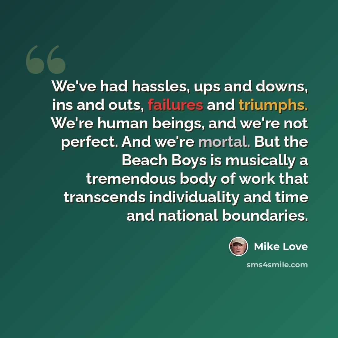 “We've had hassles, ups and downs, ins and outs, failures and triumphs. We're human beings, and we're not perfect. And we're mortal. But the Beach Boys is musically a tremendous body of work that transcends individuality and time and national boundaries.” quote by Mike Love
