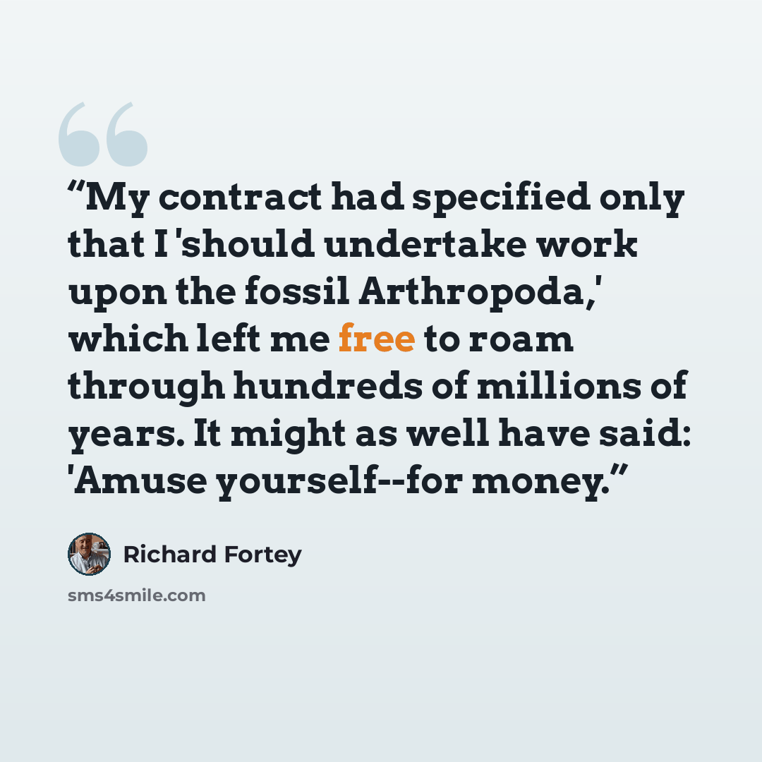 “My contract had specified only that I 'should undertake work upon the fossil Arthropoda,' which left me free to roam through hundreds of millions of years. It might as well have said: 'Amuse yourself--for money.” quote by Richard Fortey