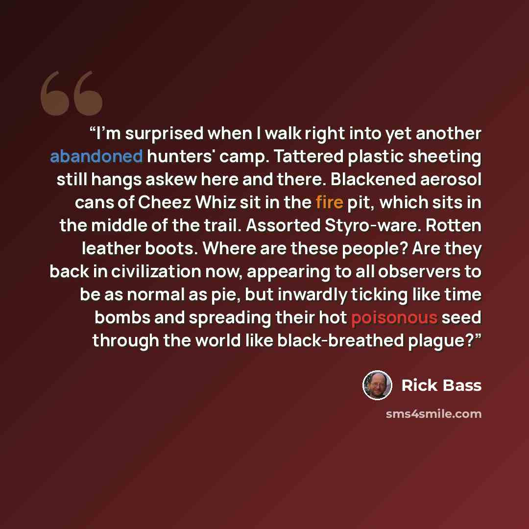 “I'm surprised when I walk right into yet another abandoned hunters' camp. Tattered plastic sheeting still hangs askew here and there. Blackened aerosol cans of Cheez Whiz sit in the fire pit, which sits in the middle of the trail. Assorted Styro-ware. Rotten leather boots. Where are these people?…” quote by Rick Bass