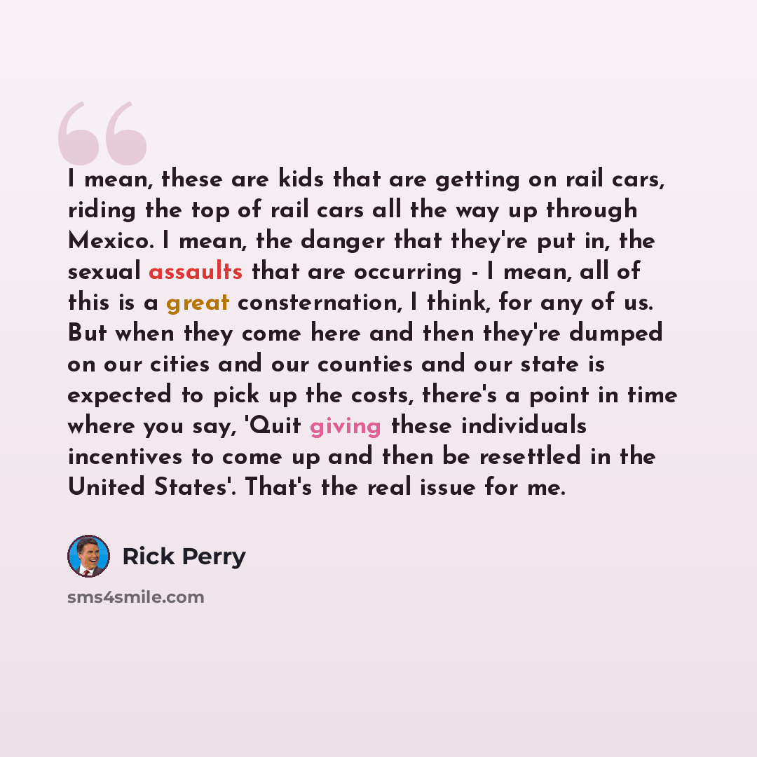 “I mean, these are kids that are getting on rail cars, riding the top of rail cars all the way up through Mexico. I mean, the danger that they're put in, the sexual assaults that are occurring - I mean, all of this is a great consternation, I think, for any of us. But when they come here and then…” quote by Rick Perry