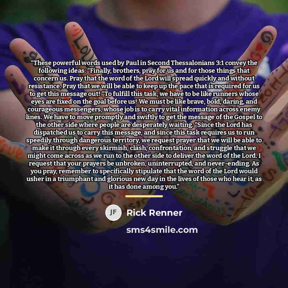 “These powerful words used by Paul in Second Thessalonians 3:1 convey the following ideas: “Finally, brothers, pray for us and for those things that concern us. Pray that the word of the Lord will spread quickly and without resistance. Pray that we will be able to keep up the pace that is required…” quote by Rick Renner