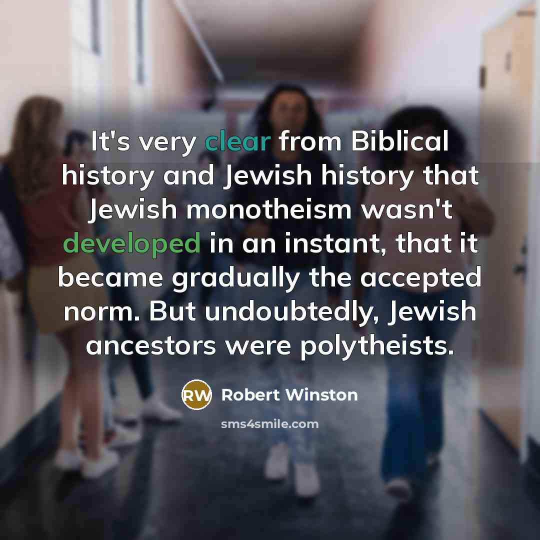 “It's very clear from Biblical history and Jewish history that Jewish monotheism wasn't developed in an instant, that it became gradually the accepted norm. But undoubtedly, Jewish ancestors were polytheists.” quote by Robert Winston