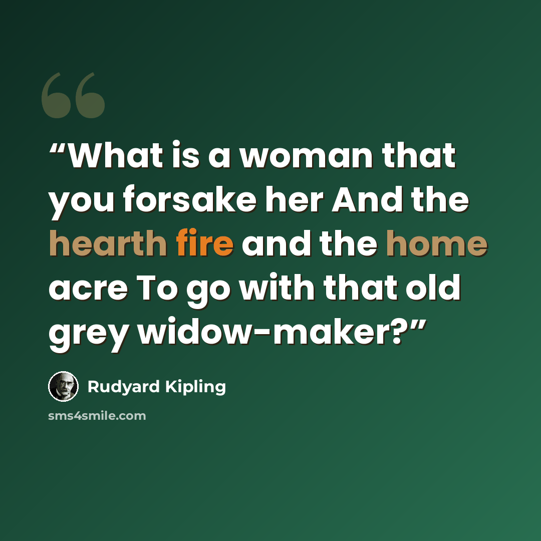 “What is a woman that you forsake her And the hearth fire and the home acre To go with that old grey widow-maker?” quote by Rudyard Kipling