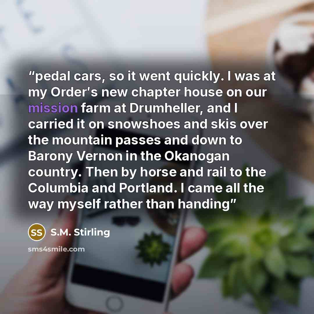 “pedal cars, so it went quickly. I was at my Order′s new chapter house on our mission farm at Drumheller, and I carried it on snowshoes and skis over the mountain passes and down to Barony Vernon in the Okanogan country. Then by horse and rail to the Columbia and Portland. I came all the way myself…” quote by S.M. Stirling