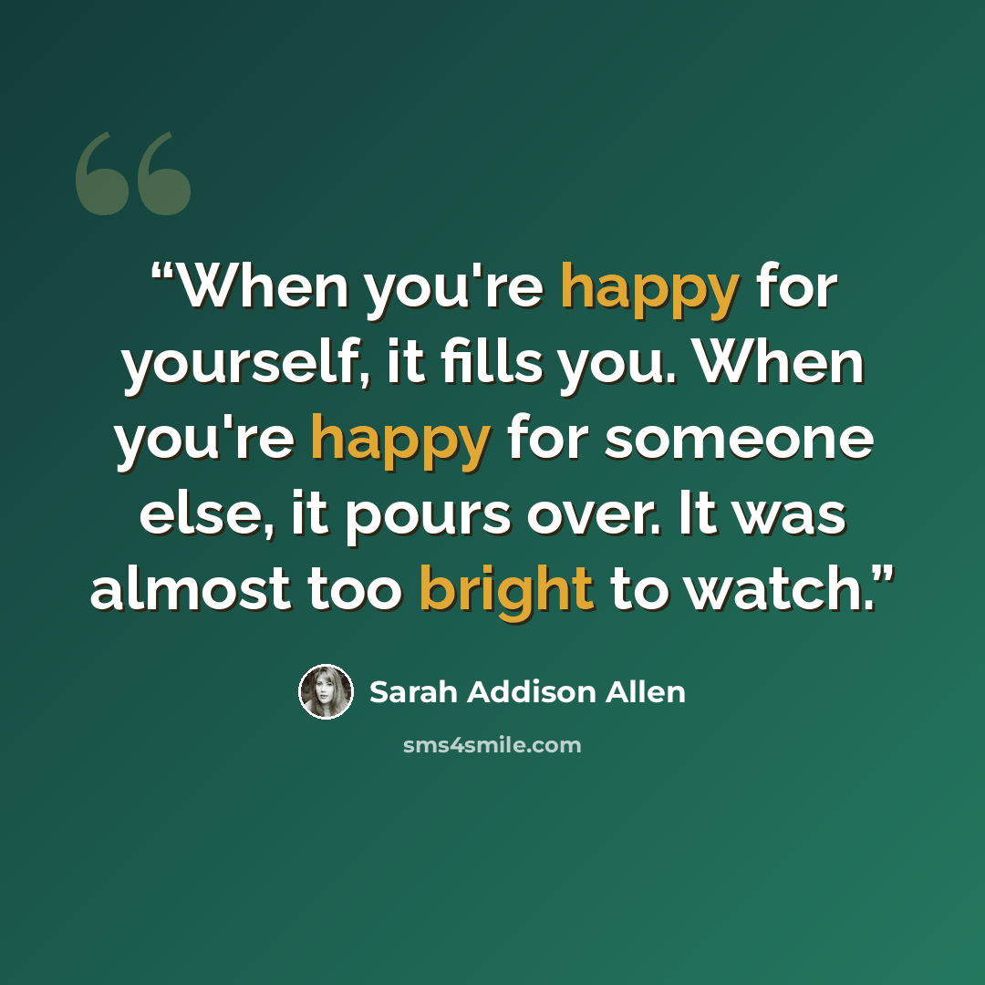 “When you're happy for yourself, it fills you. When you're happy for someone else, it pours over. It was almost too bright to watch.” quote by Sarah Addison Allen