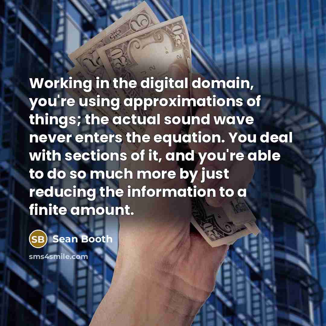 “Working in the digital domain, you're using approximations of things; the actual sound wave never enters the equation. You deal with sections of it, and you're able to do so much more by just reducing the information to a finite amount.” quote by Sean Booth